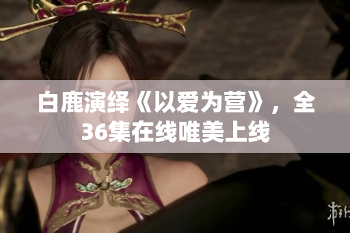 白鹿演绎《以爱为营》，全36集在线唯美上线