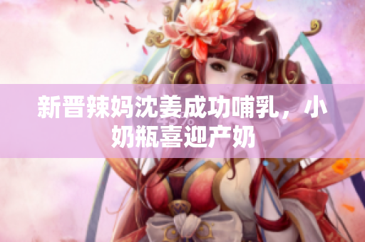 新晋辣妈沈姜成功哺乳，小奶瓶喜迎产奶