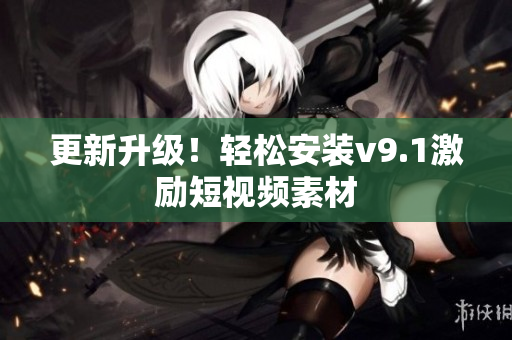 更新升级！轻松安装v9.1激励短视频素材