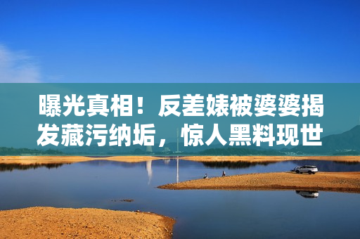 曝光真相！反差婊被婆婆揭发藏污纳垢，惊人黑料现世