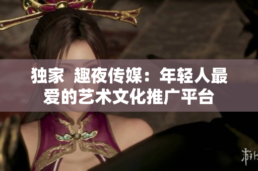 独家  趣夜传媒：年轻人最爱的艺术文化推广平台