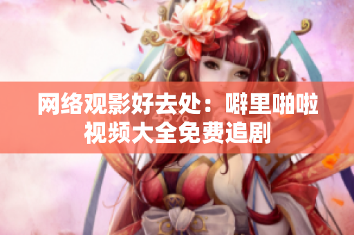 网络观影好去处：噼里啪啦视频大全免费追剧
