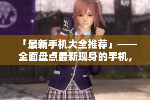「最新手机大全推荐」——全面盘点最新现身的手机，一次看尽！