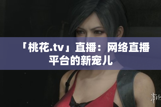 「桃花.tv」直播：网络直播平台的新宠儿