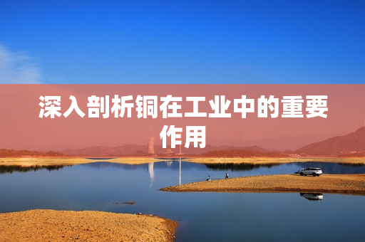 深入剖析铜在工业中的重要作用