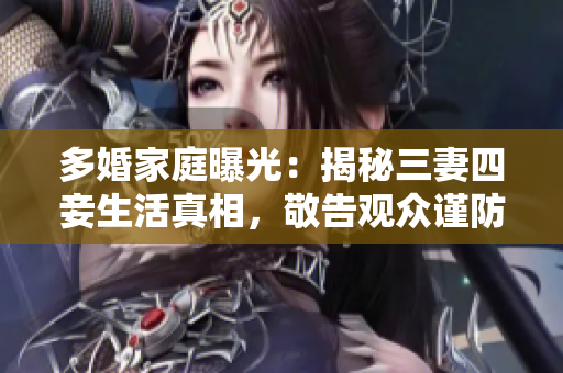 多婚家庭曝光：揭秘三妻四妾生活真相，敬告观众谨防家庭危机