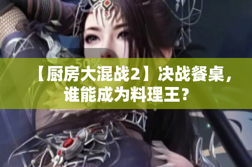 【厨房大混战2】决战餐桌，谁能成为料理王？