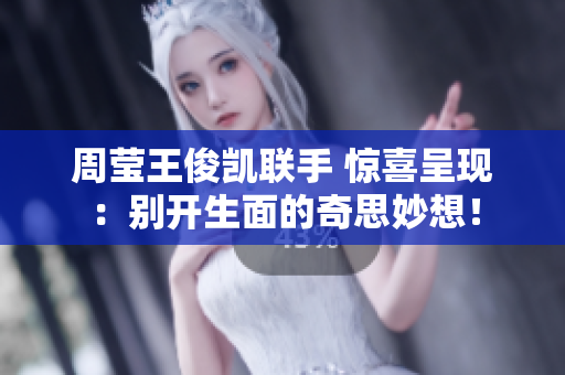 周莹王俊凯联手 惊喜呈现：别开生面的奇思妙想！