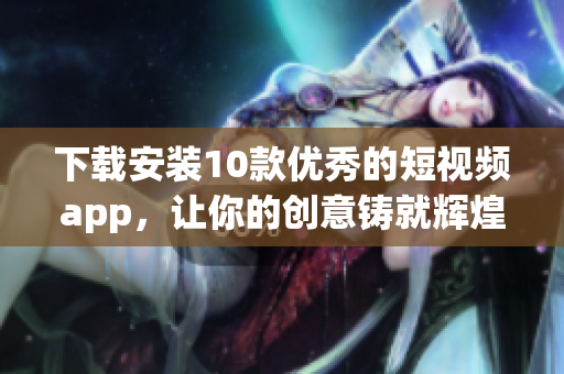下载安装10款优秀的短视频app，让你的创意铸就辉煌！