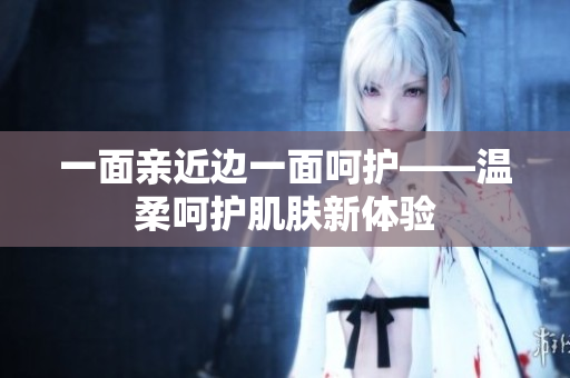 一面亲近边一面呵护——温柔呵护肌肤新体验