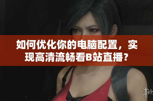 如何优化你的电脑配置，实现高清流畅看B站直播？