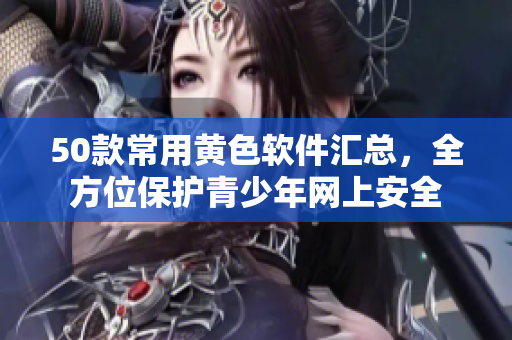 50款常用黄色软件汇总，全方位保护青少年网上安全