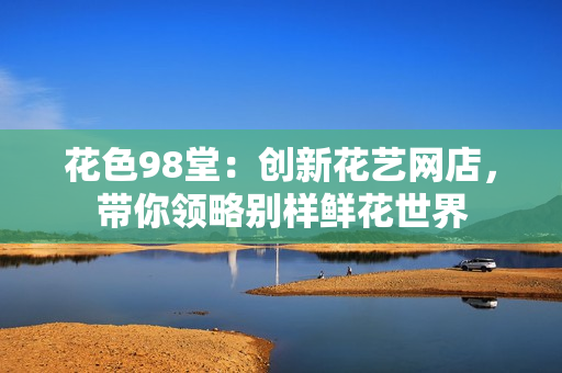 花色98堂：创新花艺网店，带你领略别样鲜花世界