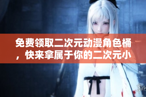 免费领取二次元动漫角色桶，快来拿属于你的二次元小伙伴吧！
