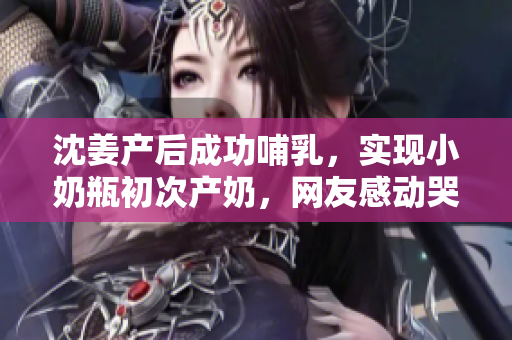 沈姜产后成功哺乳，实现小奶瓶初次产奶，网友感动哭了！