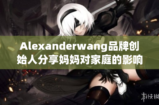 Alexanderwang品牌创始人分享妈妈对家庭的影响