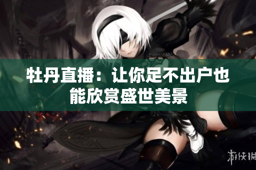 牡丹直播：让你足不出户也能欣赏盛世美景