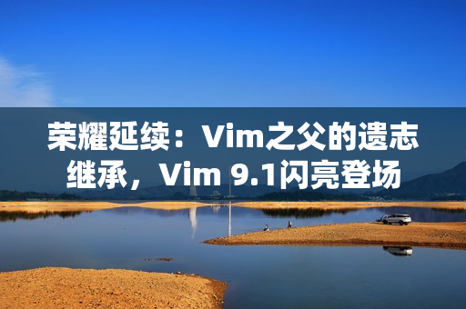 荣耀延续：Vim之父的遗志继承，Vim 9.1闪亮登场
