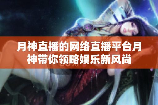 月神直播的网络直播平台月神带你领略娱乐新风尚