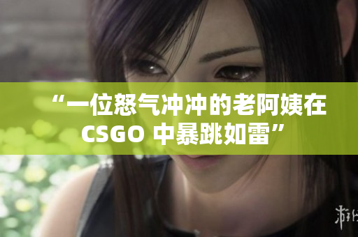 “一位怒气冲冲的老阿姨在 CSGO 中暴跳如雷”