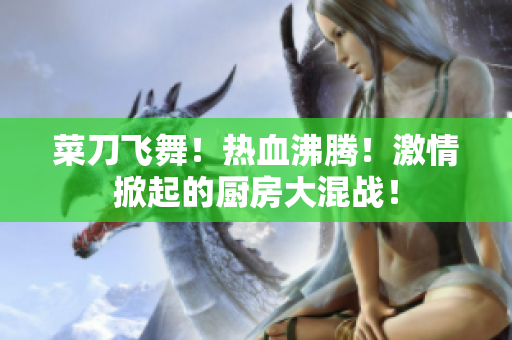 菜刀飞舞！热血沸腾！激情掀起的厨房大混战！
