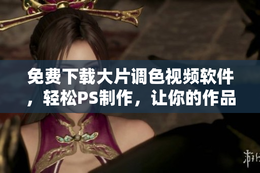 免费下载大片调色视频软件，轻松PS制作，让你的作品更出彩！