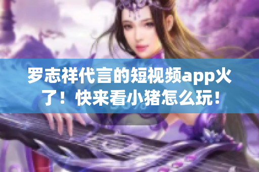 罗志祥代言的短视频app火了！快来看小猪怎么玩！