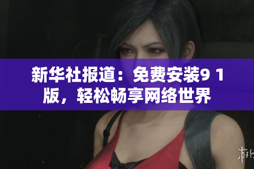 新华社报道：免费安装9 1版，轻松畅享网络世界