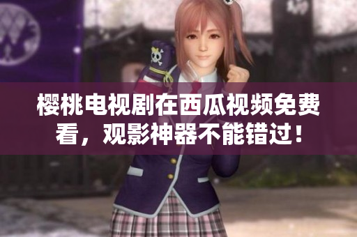 樱桃电视剧在西瓜视频免费看，观影神器不能错过！
