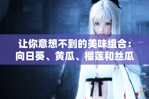 让你意想不到的美味组合：向日葵、黄瓜、榴莲和丝瓜！