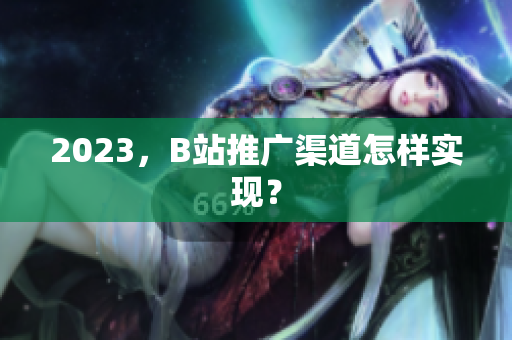 2023，B站推广渠道怎样实现？