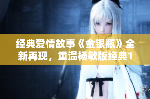 经典爱情故事《金银瓶》全新再现，重温杨敏版经典1-5！