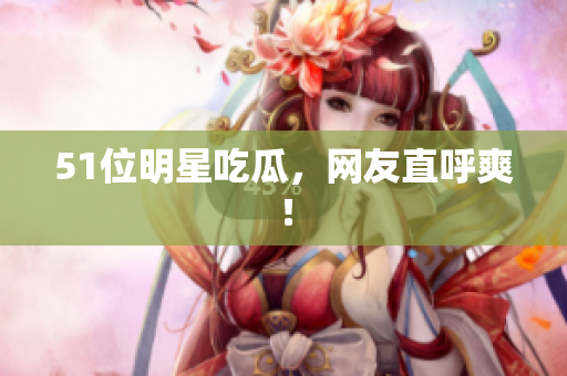 51位明星吃瓜，网友直呼爽！