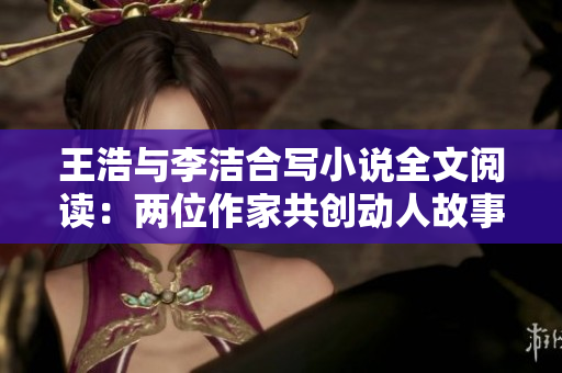 王浩与李洁合写小说全文阅读：两位作家共创动人故事
