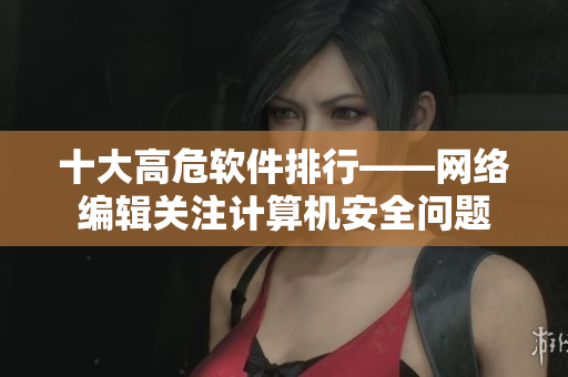 十大高危软件排行——网络编辑关注计算机安全问题