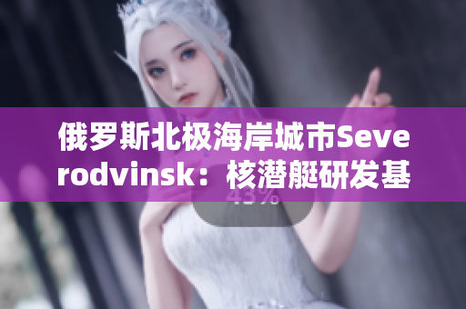 俄罗斯北极海岸城市Severodvinsk：核潜艇研发基地的家园