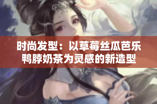 时尚发型：以草莓丝瓜芭乐鸭脖奶茶为灵感的新造型