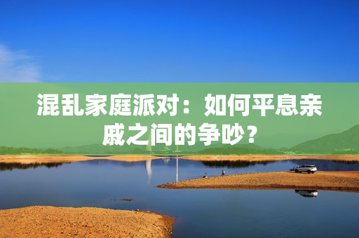 混乱家庭派对：如何平息亲戚之间的争吵？