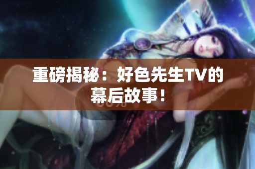 重磅揭秘：好色先生TV的幕后故事！