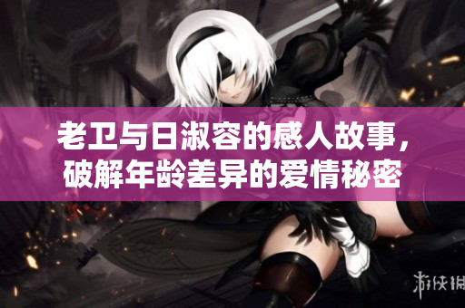老卫与日淑容的感人故事，破解年龄差异的爱情秘密