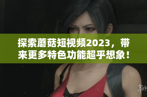 探索蘑菇短视频2023，带来更多特色功能超乎想象！