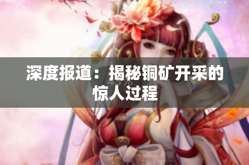 深度报道：揭秘铜矿开采的惊人过程