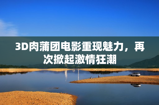 3D肉蒲团电影重现魅力，再次掀起激情狂潮