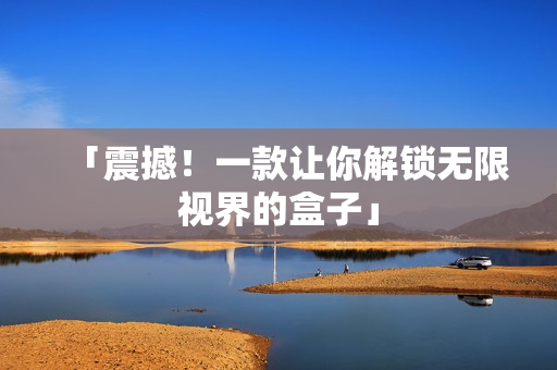 「震撼！一款让你解锁无限视界的盒子」