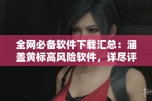 全网必备软件下载汇总：涵盖黄标高风险软件，详尽评测分享
