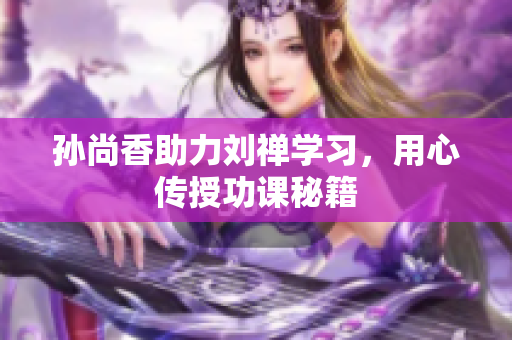 孙尚香助力刘禅学习，用心传授功课秘籍
