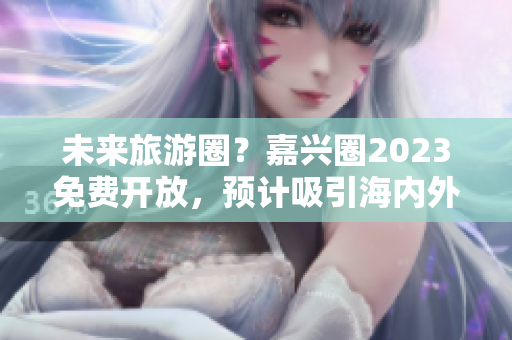 未来旅游圈？嘉兴圈2023免费开放，预计吸引海内外游客