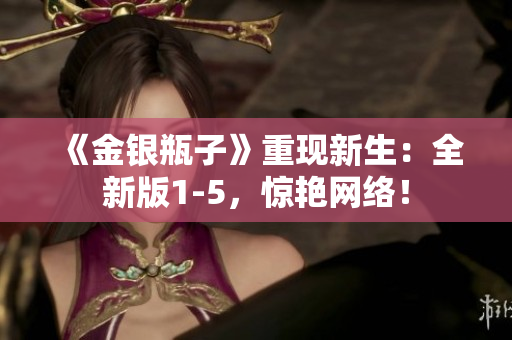 《金银瓶子》重现新生：全新版1-5，惊艳网络！
