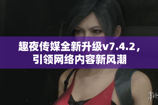 趣夜传媒全新升级v7.4.2，引领网络内容新风潮