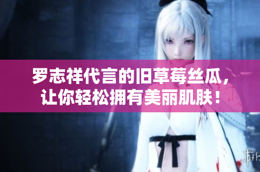 罗志祥代言的旧草莓丝瓜，让你轻松拥有美丽肌肤！
